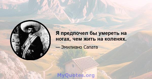 Я предпочел бы умереть на ногах, чем жить на коленях.