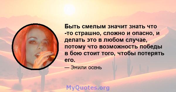 Быть смелым значит знать что -то страшно, сложно и опасно, и делать это в любом случае, потому что возможность победы в бою стоит того, чтобы потерять его.