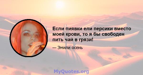 Если пиявки ели персики вместо моей крови, то я бы свободен пить чай в грязи!