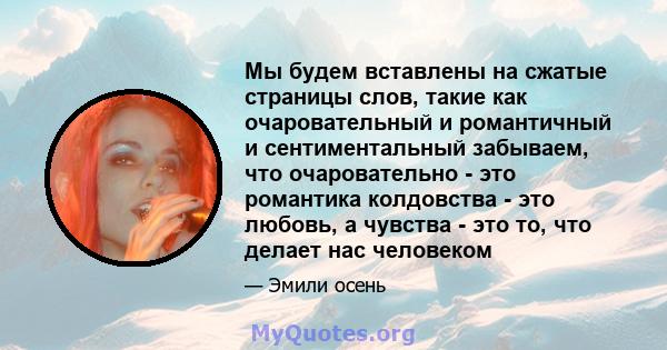 Мы будем вставлены на сжатые страницы слов, такие как очаровательный и романтичный и сентиментальный забываем, что очаровательно - это романтика колдовства - это любовь, а чувства - это то, что делает нас человеком