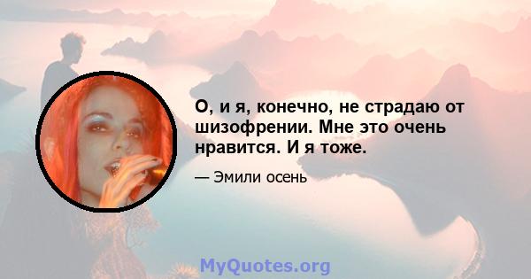 О, и я, конечно, не страдаю от шизофрении. Мне это очень нравится. И я тоже.