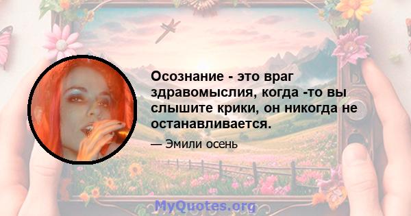 Осознание - это враг здравомыслия, когда -то вы слышите крики, он никогда не останавливается.