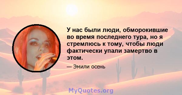 У нас были люди, обморокившие во время последнего тура, но я стремлюсь к тому, чтобы люди фактически упали замертво в этом.