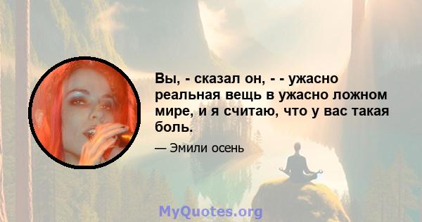 Вы, - сказал он, - - ужасно реальная вещь в ужасно ложном мире, и я считаю, что у вас такая боль.