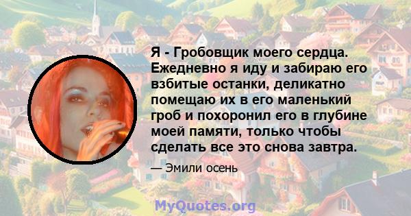 Я - Гробовщик моего сердца. Ежедневно я иду и забираю его взбитые останки, деликатно помещаю их в его маленький гроб и похоронил его в глубине моей памяти, только чтобы сделать все это снова завтра.