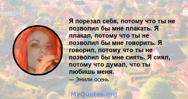 Я порезал себя, потому что ты не позволил бы мне плакать. Я плакал, потому что ты не позволил бы мне говорить. Я говорил, потому что ты не позволил бы мне сиять. Я сиял, потому что думал, что ты любишь меня.