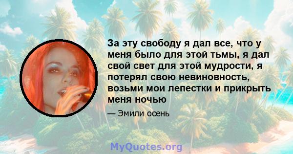 За эту свободу я дал все, что у меня было для этой тьмы, я дал свой свет для этой мудрости, я потерял свою невиновность, возьми мои лепестки и прикрыть меня ночью