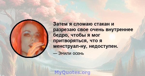 Затем я сломаю стакан и разрезаю свое очень внутреннее бедро, чтобы я мог притворяться, что я менструал-ну, недоступен.