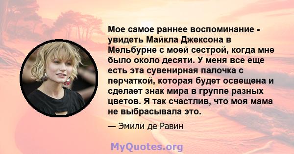 Мое самое раннее воспоминание - увидеть Майкла Джексона в Мельбурне с моей сестрой, когда мне было около десяти. У меня все еще есть эта сувенирная палочка с перчаткой, которая будет освещена и сделает знак мира в