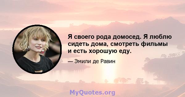 Я своего рода домосед. Я люблю сидеть дома, смотреть фильмы и есть хорошую еду.