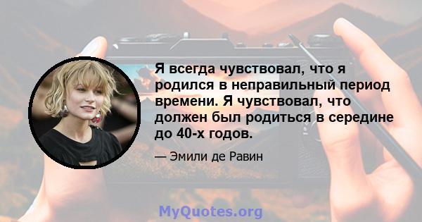 Я всегда чувствовал, что я родился в неправильный период времени. Я чувствовал, что должен был родиться в середине до 40-х годов.