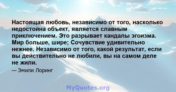 Настоящая любовь, независимо от того, насколько недостойна объект, является славным приключением. Это разрывает кандалы эгоизма. Мир больше, шире; Сочувствие удивительно нежнее. Независимо от того, какой результат, если 