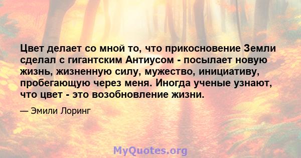 Цвет делает со мной то, что прикосновение Земли сделал с гигантским Антиусом - посылает новую жизнь, жизненную силу, мужество, инициативу, пробегающую через меня. Иногда ученые узнают, что цвет - это возобновление жизни.