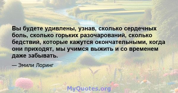 Вы будете удивлены, узнав, сколько сердечных боль, сколько горьких разочарований, сколько бедствий, которые кажутся окончательными, когда они приходят, мы учимся выжить и со временем даже забывать.