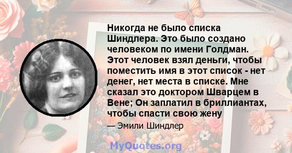 Никогда не было списка Шиндлера. Это было создано человеком по имени Голдман. Этот человек взял деньги, чтобы поместить имя в этот список - нет денег, нет места в списке. Мне сказал это доктором Шварцем в Вене; Он