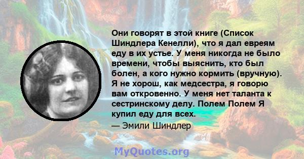 Они говорят в этой книге (Список Шиндлера Кенелли), что я дал евреям еду в их устье. У меня никогда не было времени, чтобы выяснить, кто был болен, а кого нужно кормить (вручную). Я не хорош, как медсестра, я говорю вам 