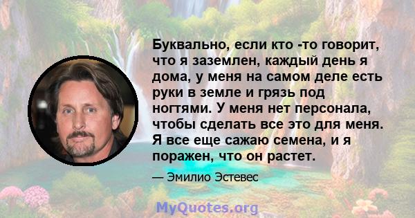 Буквально, если кто -то говорит, что я заземлен, каждый день я дома, у меня на самом деле есть руки в земле и грязь под ногтями. У меня нет персонала, чтобы сделать все это для меня. Я все еще сажаю семена, и я поражен, 