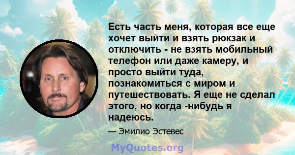 Есть часть меня, которая все еще хочет выйти и взять рюкзак и отключить - не взять мобильный телефон или даже камеру, и просто выйти туда, познакомиться с миром и путешествовать. Я еще не сделал этого, но когда -нибудь