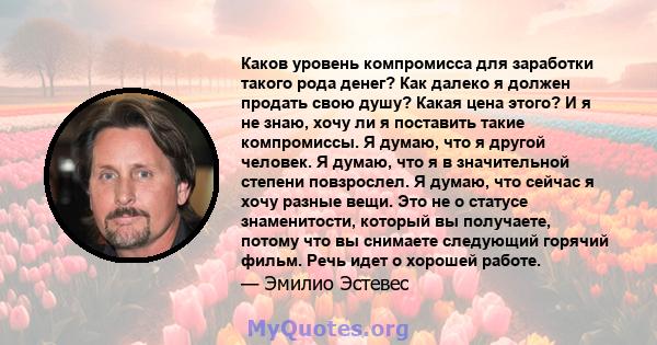 Каков уровень компромисса для заработки такого рода денег? Как далеко я должен продать свою душу? Какая цена этого? И я не знаю, хочу ли я поставить такие компромиссы. Я думаю, что я другой человек. Я думаю, что я в