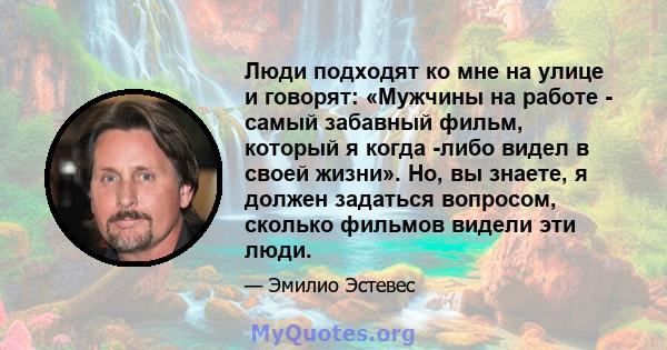 Люди подходят ко мне на улице и говорят: «Мужчины на работе - самый забавный фильм, который я когда -либо видел в своей жизни». Но, вы знаете, я должен задаться вопросом, сколько фильмов видели эти люди.