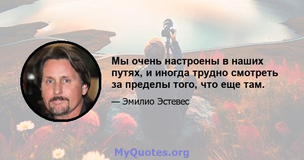 Мы очень настроены в наших путях, и иногда трудно смотреть за пределы того, что еще там.