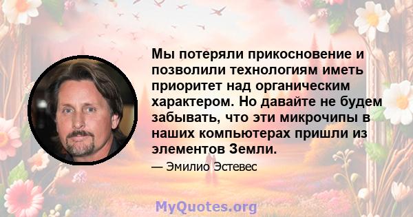 Мы потеряли прикосновение и позволили технологиям иметь приоритет над органическим характером. Но давайте не будем забывать, что эти микрочипы в наших компьютерах пришли из элементов Земли.