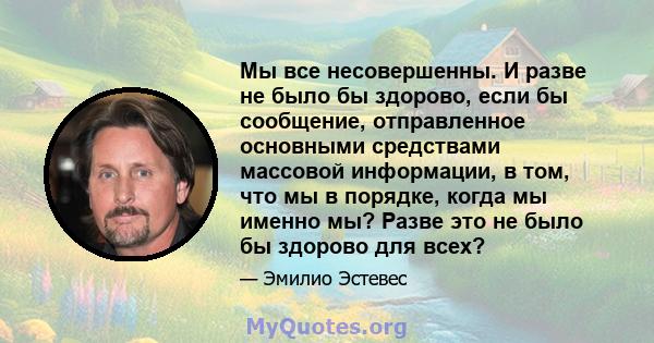 Мы все несовершенны. И разве не было бы здорово, если бы сообщение, отправленное основными средствами массовой информации, в том, что мы в порядке, когда мы именно мы? Разве это не было бы здорово для всех?