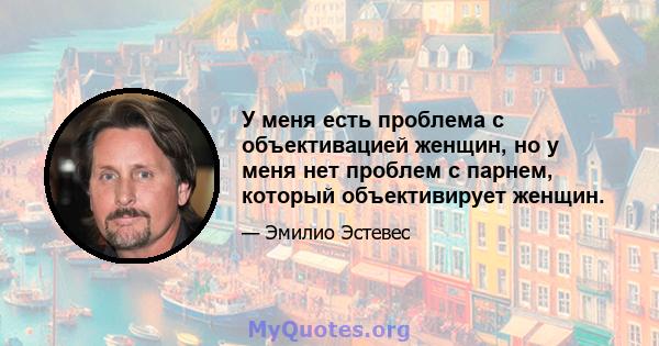 У меня есть проблема с объективацией женщин, но у меня нет проблем с парнем, который объективирует женщин.