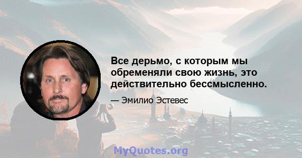 Все дерьмо, с которым мы обременяли свою жизнь, это действительно бессмысленно.