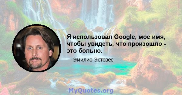 Я использовал Google, мое имя, чтобы увидеть, что произошло - это больно.