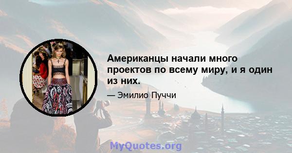 Американцы начали много проектов по всему миру, и я один из них.