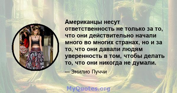 Американцы несут ответственность не только за то, что они действительно начали много во многих странах, но и за то, что они давали людям уверенность в том, чтобы делать то, что они никогда не думали.