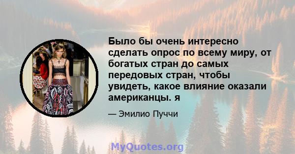 Было бы очень интересно сделать опрос по всему миру, от богатых стран до самых передовых стран, чтобы увидеть, какое влияние оказали американцы. я