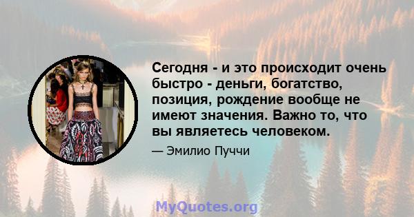 Сегодня - и это происходит очень быстро - деньги, богатство, позиция, рождение вообще не имеют значения. Важно то, что вы являетесь человеком.