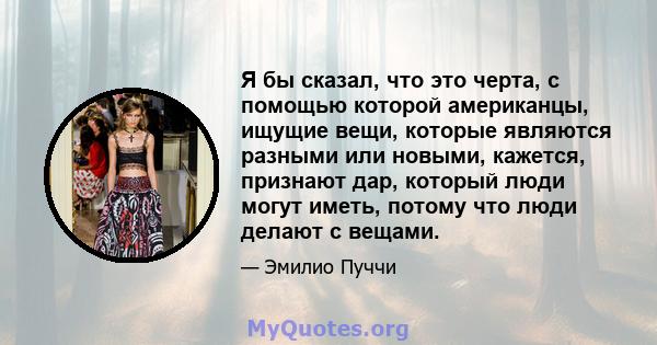 Я бы сказал, что это черта, с помощью которой американцы, ищущие вещи, которые являются разными или новыми, кажется, признают дар, который люди могут иметь, потому что люди делают с вещами.