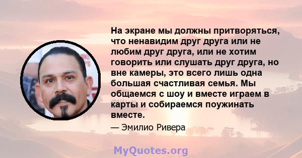 На экране мы должны притворяться, что ненавидим друг друга или не любим друг друга, или не хотим говорить или слушать друг друга, но вне камеры, это всего лишь одна большая счастливая семья. Мы общаемся с шоу и вместе