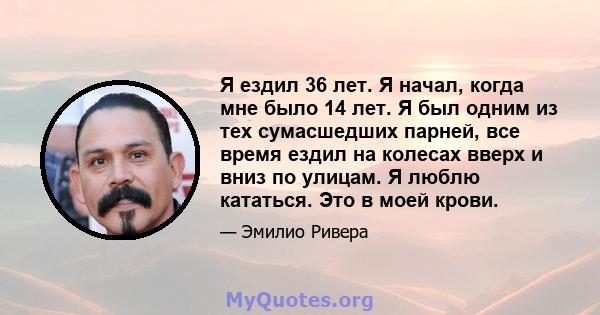 Я ездил 36 лет. Я начал, когда мне было 14 лет. Я был одним из тех сумасшедших парней, все время ездил на колесах вверх и вниз по улицам. Я люблю кататься. Это в моей крови.