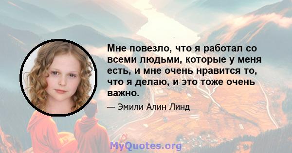 Мне повезло, что я работал со всеми людьми, которые у меня есть, и мне очень нравится то, что я делаю, и это тоже очень важно.