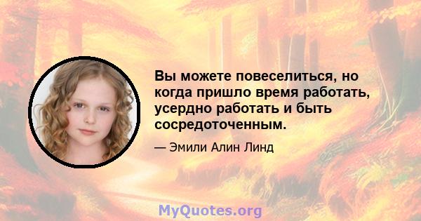 Вы можете повеселиться, но когда пришло время работать, усердно работать и быть сосредоточенным.