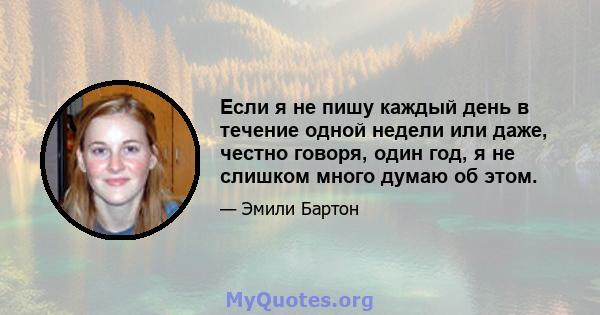 Если я не пишу каждый день в течение одной недели или даже, честно говоря, один год, я не слишком много думаю об этом.