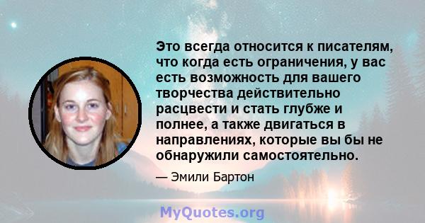 Это всегда относится к писателям, что когда есть ограничения, у вас есть возможность для вашего творчества действительно расцвести и стать глубже и полнее, а также двигаться в направлениях, которые вы бы не обнаружили