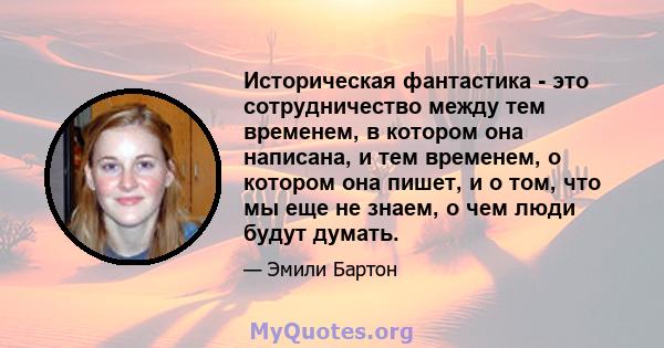 Историческая фантастика - это сотрудничество между тем временем, в котором она написана, и тем временем, о котором она пишет, и о том, что мы еще не знаем, о чем люди будут думать.