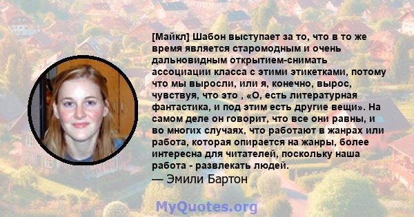 [Майкл] Шабон выступает за то, что в то же время является старомодным и очень дальновидным открытием-снимать ассоциации класса с этими этикетками, потому что мы выросли, или я, конечно, вырос, чувствуя, что это , «О,