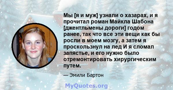 Мы [я и муж] узнали о хазарах, и я прочитал роман Майкла Шабона [джентльмены дороги] годом ранее, так что все эти вещи как бы росли в моем мозгу, а затем я проскользнул на лед И я сломал запястье, и его нужно было