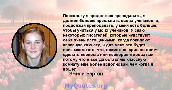 Поскольку я продолжаю преподавать, я должен больше предлагать своих учеников, и, продолжая преподавать, у меня есть больше, чтобы учиться у моих учеников. Я знаю некоторых писателей, которые чувствуют себя очень