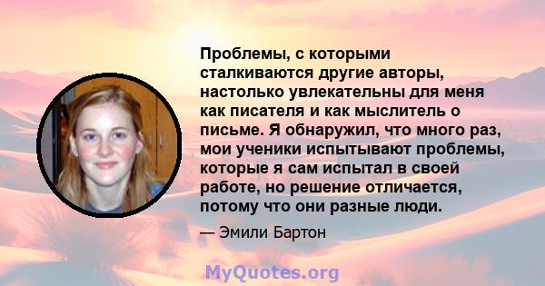 Проблемы, с которыми сталкиваются другие авторы, настолько увлекательны для меня как писателя и как мыслитель о письме. Я обнаружил, что много раз, мои ученики испытывают проблемы, которые я сам испытал в своей работе,