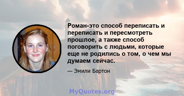 Роман-это способ переписать и переписать и пересмотреть прошлое, а также способ поговорить с людьми, которые еще не родились о том, о чем мы думаем сейчас.