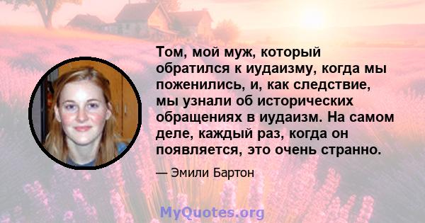 Том, мой муж, который обратился к иудаизму, когда мы поженились, и, как следствие, мы узнали об исторических обращениях в иудаизм. На самом деле, каждый раз, когда он появляется, это очень странно.