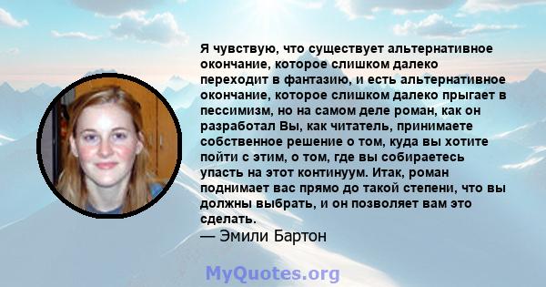 Я чувствую, что существует альтернативное окончание, которое слишком далеко переходит в фантазию, и есть альтернативное окончание, которое слишком далеко прыгает в пессимизм, но на самом деле роман, как он разработал