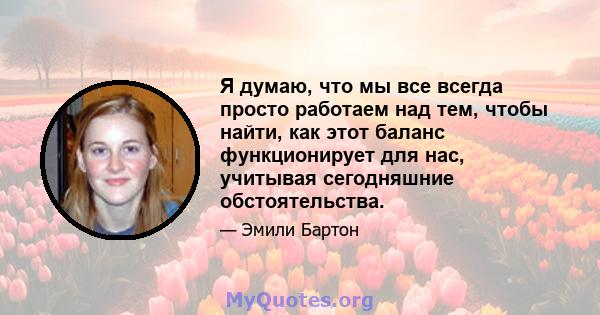 Я думаю, что мы все всегда просто работаем над тем, чтобы найти, как этот баланс функционирует для нас, учитывая сегодняшние обстоятельства.